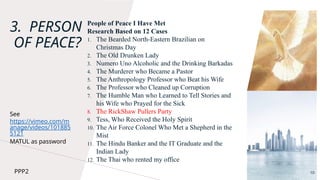 3. PERSON
OF PEACE?
People of Peace I Have Met
Research Based on 12 Cases
1. The Bearded North-Eastern Brazilian on
Christmas Day
2. The Old Drunken Lady
3. Numero Uno Alcoholic and the Drinking Barkadas
4. The Murderer who Became a Pastor
5. The Anthropology Professor who Beat his Wife
6. The Professor who Cleaned up Corruption
7. The Humble Man who Learned to Tell Stories and
his Wife who Prayed for the Sick
8. The RickShaw Pullers Party
9. Tess, Who Received the Holy Spirit
10. The Air Force Colonel Who Met a Shepherd in the
Mist
11. The Hindu Banker and the IT Graduate and the
Indian Lady
12. The Thai who rented my office
10
See
https://vimeo.com/m
anage/videos/101885
5121
MATUL as password
PPP2
 