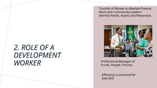 Transfer of Money to Alleviate Poverty
Work with Community Leaders
Identify Needs, Assets and Responses
2. ROLE OF A
DEVELOPMENT
WORKER Professional Manager of
Funds, People, Process
Efficiency is essential for
best ROI
 