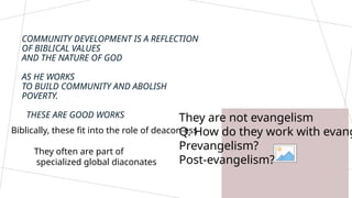 They are not evangelism
Q. How do they work with evang
Prevangelism?
Post-evangelism?
COMMUNITY DEVELOPMENT IS A REFLECTION
OF BIBLICAL VALUES
AND THE NATURE OF GOD
AS HE WORKS
TO BUILD COMMUNITY AND ABOLISH
POVERTY.
THESE ARE GOOD WORKS
Biblically, these fit into the role of deacon-ess
They often are part of
specialized global diaconates
 