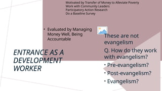 Motivated by Transfer of Money to Alleviate Poverty
Work with Community Leaders
Participatory Action Research
Do a Baseline Survey
ENTRANCE AS A
DEVELOPMENT
WORKER
• Evaluated by Managing
Money Well, Being
Accountable
These are not
evangelism
Q. How do they work
with evangelism?
• Pre-evangelism?
• Post-evangelism?
• Evangelism?
 