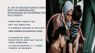 4. CAN AN ENGAGED SERVICE MINISTRY
WITH THE MARGINALIZED,
DISPOSSESSED OR VULNERABLE RESULT
IN A CHURCH?
S O M E T I M E S ( A B O U T 5 % )
N OT T H E O B J E C T I V E
E .G W O M E N S E W I N G I N K O L K ATA
EVERY WORKER AN EVANGELIST HEART.
A C H U R C H O F O N LY
P R O S T I T U T E S D O E S N OT S O L V E
T H E I R P R O B L E M S
E .G M U L T I F AC E T E D 1 1 T H
F LO O R
C H U R C H I N KO L K ATA
2/7/20XX 22
 