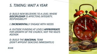 5. TIMING: WAIT A YEAR
D: BUILD NEW BELIEVERS TO A LEVEL WHERE
DISCIPLESHIP IS AFFECTING INTEGRITY,
RESPONSIBILITY
I: INCREMENTALLY ENGAGE WITH NEEDS
A: OUTSIDE FUNDING AT LEVELS APPROPRIATE
FOR GROWTH OF THE CHURCH, NOT THE NGO’S
AGENDA
D: BUILD THE DIACONAL TEAM
(DON’T APPOINT DEACONS IMMEDIATELY)
D I A D
 
