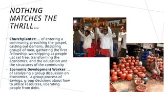 NOTHING
MATCHES THE
THRILL…
• Churchplanter: … of entering a
community, preaching the gospel,
casting out demons, discipling
groups of men, gathering the first
fellowship, worshipping as people
get set free, transforming the
economics, and the education and
the structures of the community
• Economic Development Worker: …
of catalyzing a group discussion on
economics, a group process of
savings, group decisions about how
to utilize resources, liberating
people from debt.
 