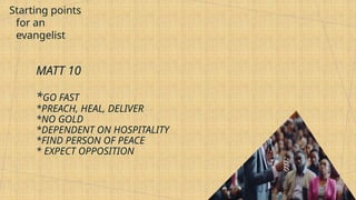 Starting points
for an
evangelist
MATT 10
*GO FAST
*PREACH, HEAL, DELIVER
*NO GOLD
*DEPENDENT ON HOSPITALITY
*FIND PERSON OF PEACE
* EXPECT OPPOSITION
 