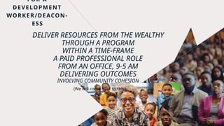 DELIVER RESOURCES FROM THE WEALTHY
THROUGH A PROGRAM
WITHIN A TIME-FRAME
A PAID PROFESSIONAL ROLE
FROM AN OFFICE, 9-5 AM
DELIVERING OUTCOMES
INVOLVING COMMUNITY COHESION
FOR A
DEVELOPMENT
WORKER/DEACON-
ESS
(We will come back to this)
 