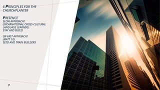 6 PRINCIPLES FOR THE
CHURCHPLANTER
PRESENCE
SLOW APPROACH?
(INCARNATIONAL CROSS-CULTURAL
LANGUAGE LEARNER).
STAY AND BUILD
OR FAST APPROACH?
(MATT 10)
SEED AND TRAIN BUILDERS
P
 