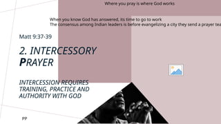 Matt 9:37-39
Where you pray is where God works
When you know God has answered, its time to go to work
The consensus among Indian leaders is before evangelizing a city they send a prayer tea
2. INTERCESSORY
PRAYER
INTERCESSION REQUIRES
TRAINING, PRACTICE AND
AUTHORITY WITH GOD
PP
 