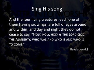 Sing His song
And the four living creatures, each one of
them having six wings, are full of eyes around
and within; and day and night they do not
cease to say, “HOLY, HOLY, HOLY is THE LORD GOD,
THE ALMIGHTY, WHO WAS AND WHO IS AND WHO IS
TO COME.”
Revelation 4:8
 