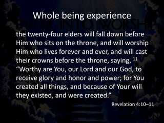 Whole being experience
the twenty-four elders will fall down before
Him who sits on the throne, and will worship
Him who lives forever and ever, and will cast
their crowns before the throne, saying, 11
“Worthy are You, our Lord and our God, to
receive glory and honor and power; for You
created all things, and because of Your will
they existed, and were created.”
Revelation 4:10–11
 