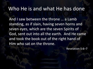 Who He is and what He has done
And I saw between the throne … a Lamb
standing, as if slain, having seven horns and
seven eyes, which are the seven Spirits of
God, sent out into all the earth. And He came
and took the book out of the right hand of
Him who sat on the throne.
Revelation 5:6–7
 