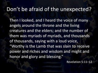 Don’t be afraid of the unexpected?
Then I looked, and I heard the voice of many
angels around the throne and the living
creatures and the elders; and the number of
them was myriads of myriads, and thousands
of thousands, saying with a loud voice,
“Worthy is the Lamb that was slain to receive
power and riches and wisdom and might and
honor and glory and blessing.”
Revelation 5:11–12
 