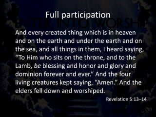 Full participation
And every created thing which is in heaven
and on the earth and under the earth and on
the sea, and all things in them, I heard saying,
“To Him who sits on the throne, and to the
Lamb, be blessing and honor and glory and
dominion forever and ever.” And the four
living creatures kept saying, “Amen.” And the
elders fell down and worshiped.
Revelation 5:13–14
 