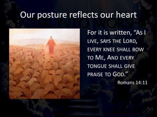 Our posture reflects our heart
For it is written, “AS I
LIVE, SAYS THE LORD,
EVERY KNEE SHALL BOW
TO ME, AND EVERY
TONGUE SHALL GIVE
PRAISE TO GOD.”
Romans 14:11
 