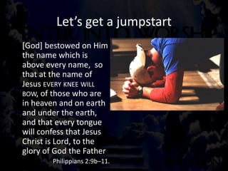 Let’s get a jumpstart
[God] bestowed on Him
the name which is
above every name, so
that at the name of
Jesus EVERY KNEE WILL
BOW, of those who are
in heaven and on earth
and under the earth,
and that every tongue
will confess that Jesus
Christ is Lord, to the
glory of God the Father
Philippians 2:9b–11.
 