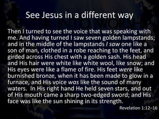 See Jesus in a different way
Then I turned to see the voice that was speaking with
me. And having turned I saw seven golden lampstands;
and in the middle of the lampstands I saw one like a
son of man, clothed in a robe reaching to the feet, and
girded across His chest with a golden sash. His head
and His hair were white like white wool, like snow; and
His eyes were like a flame of fire. His feet were like
burnished bronze, when it has been made to glow in a
furnace, and His voice was like the sound of many
waters. In His right hand He held seven stars, and out
of His mouth came a sharp two-edged sword; and His
face was like the sun shining in its strength.
Revelation 1:12–16
 
