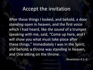Accept the invitation
After these things I looked, and behold, a door
standing open in heaven, and the first voice
which I had heard, like the sound of a trumpet
speaking with me, said, “Come up here, and I
will show you what must take place after
these things.” Immediately I was in the Spirit;
and behold, a throne was standing in heaven,
and One sitting on the throne.
Revelation 4:1–2
 
