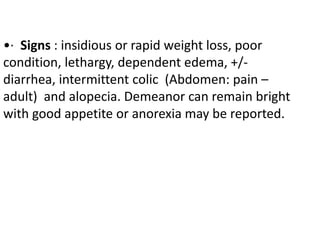 •· Signs : insidious or rapid weight loss, poor
condition, lethargy, dependent edema, +/-
diarrhea, intermittent colic (Abdomen: pain –
adult) and alopecia. Demeanor can remain bright
with good appetite or anorexia may be reported.
 