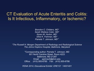 CT Evaluation of Acute Enteritis and Colitis:
Is It Infectious, Inflammatory, or Ischemic?
Brandon C. Childers, MD1
Sarah Wallace Cater, MD1
Karen M. Horton, MD1
Elliot K. Fishman, MD1
Pamela T. Johnson, MD1*
1The Russell H. Morgan Department of Radiology and Radiological Science
The Johns Hopkins Hospital, Baltimore, Maryland
*Corresponding author: Pamela T. Johnson, MD
601 North Caroline Street, Room 4223
Baltimore, MD 21287
Email: pjohnso5@jhmi.edu
Office: (410) 955-6785 Fax: (410) 955-6786
RSNA 2014, Educational Exhibit ERE121 14001401
 