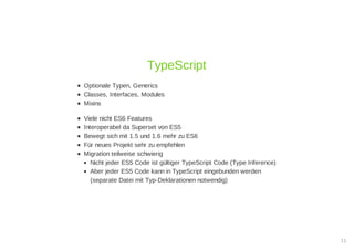 Optionale Typen, Generics
Classes, Interfaces, Modules
Mixins
Viele nicht ES6 Features
Interoperabel da Superset von ES5
Bewegt sich mit 1.5 und 1.6 mehr zu ES6
Für neues Projekt sehr zu empfehlen
Migration teilweise schwierig
Nicht jeder ES5 Code ist gültiger TypeScript Code (Type Inference)
Aber jeder ES5 Code kann in TypeScript eingebunden werden
(separate Datei mit Typ-Deklarationen notwendig)
TypeScript
11
 