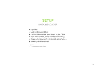 Optional!
Läuft im Browser/Client
Läd benötigten Code vom Server in den Client
Nicht Teil von ES6, extra Standard/Entwurf [1]
RequireJS, Browserify, SystemJS, WebPack, ...
Bundling nicht vergessen
Quellen:
[1] ES6-Module-Loader Polyfill
SETUP
MODULE LOADER
14
 