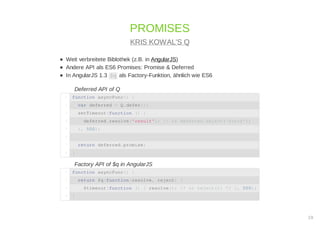 Weit verbreitete Biblothek (z.B. in AngularJS)
Andere API als ES6 Promises: Promise & Deferred
In AngularJS 1.3 $q als Factory-Funktion, ähnlich wie ES6
Deferred API of Q
Factory API of $q in AngularJS
PROMISES
KRIS KOWAL'S Q
function asyncFunc() {1
var deferred = Q.defer();2
setTimeout(function () {3
deferred.resolve('result'); // or deferred.reject('error');4
}, 500);5
6
return deferred.promise;7
}8
function asyncFunc() {1
return $q(function(resolve, reject) {2
$timeout(function () { resolve(); /* or reject(); */ }, 500);3
}4
19
 