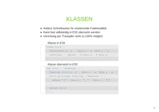 Andere Schreibweise für existierende Funktionalität
Kann fast vollständig in ES5 übersetzt werden
Vererbung per Transpiler nicht zu 100% möglich
Klasse in ES6
Klasse übersetzt in ES5
KLASSEN
class Point {1
constructor(x, y) { this.x = x; this.y = y; }2
toString() { return `(${this.x}, ${this.y})`; }3
}4
var Point = (function () {1
function Point(x, y) { this.x = x; this.y = y; }2
Point.prototype.toString = function () {3
return "(" + this.x + ", " + this.y + ")";4
};5
return Point;6
})();7
26
 