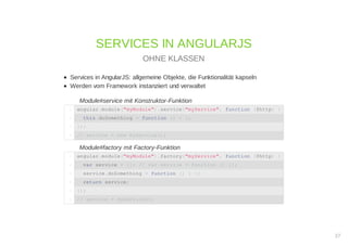 Services in AngularJS: allgemeine Objekte, die Funktionalität kapseln
Werden vom Framework instanziiert und verwaltet
Module#service mit Konstruktor-Funktion
Module#factory mit Factory-Funktion
SERVICES IN ANGULARJS
OHNE KLASSEN
angular.module("myModule").service("myService", function ($http) {1
this.doSomething = function () { };2
});3
// service = new myService();4
angular.module("myModule").factory("myService", function ($http) {1
var service = {}; // var service = function () {};2
service.doSomething = function () { };3
return service;4
});5
// service = myService();6
27
 
