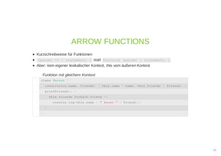 Kurzschreibweise für Funktionen
(param) => { statement; } statt function (param) { statement; }
Aber: kein eigener lexikalischer Kontext, this vom äußeren Kontext
Funktion mit gleichem Kontext
ARROW FUNCTIONS
class Person {1
constructor(name, friends) { this.name = name; this.friends = friends; }2
printFriends() {3
this.friends.forEach(friend =>4
console.log(this.name + " knows " + friend));5
}6
}7
29
 