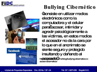 Unidad de Proyectos Especiales  Cra. 23 No. 137 -04   Tel: 57 1 6271030  Bogotá D.C. Colombia   Bullying Cibernético “ consiste en utilizar medios electrónicos como la computadora y el celular para  acosar, intimidar y agredir psicológicamente a las víctimas, en estos medios el acosador no da la cara por lo que en el anonimato se siente seguro y protegido insultando y dañando al acosado” http://agridulce.com.mx/blog/bullying-cibernetico-o-acoso-cibernetico/ 