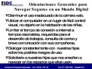 Orientaciones Generales para  Navegar Seguros en un Mundo Digital Disminuir el uso inadecuado de la cámara web. Ubicar el computador en un lugar de fácil control visual, no dejarlo en la habitación de las niñas. Limitar el tiempo de conexión a internet a tiempos razonables, requeridas para el desarrollo de trabajos, consulta de correo y breve comunicación con sus compañeras. Dialogar constantemente con  nuestras hijas sobre los posibles riesgos de uso. Solicitarle a nuestras hijas que nos enseñen a navegar en los espacios que ellas usan. Unidad de Proyectos Especiales  Cra. 23 No. 137 -04   Tel: 57 1 6271030  Bogotá D.C. Colombia   