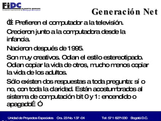 “… Prefieren el computador a la televisión.  Crecieron junto a la computadora desde la infancia.  Nacieron después de 1995.  Son muy creativos. Odian el estilo estereotipado. Odian copiar la vida de otros, mucho menos copiar la vida de los adultos.  Sólo existen dos respuestas a toda pregunta: sí o no, con toda la claridad. Están acostumbrados al sistema de computación bit 0 y 1: encendido o apagado…”  Generación Net Unidad de Proyectos Especiales  Cra. 23 No. 137 -04   Tel: 57 1 6271030  Bogotá D.C. Colombia   
