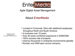 Agile Digital Asset Management


                                       About EnterMedia


                                   • Located in Cincinnati, Ohio with additional employees
                                      throughout North and South America
       QuickTime™ and a            • In business over 10 years
        decompressor
are needed to see this picture.    • Over 20 years combined experience in DAM/CMS
                                   • 100% success rate of projects
                                   • Used by thousands in enterprise environments globally
                                   • Number one DAM open source company
 