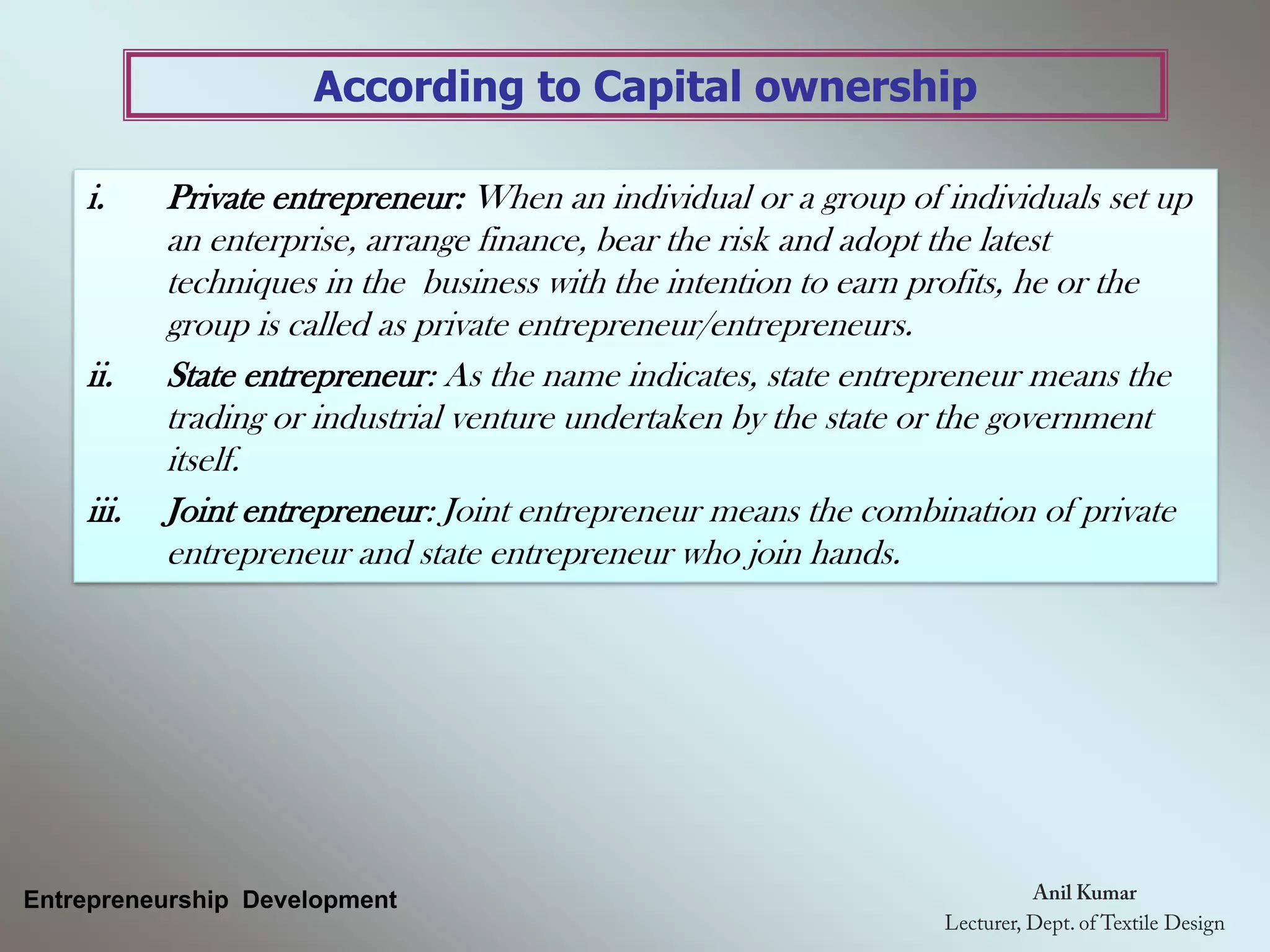 According to Capital ownership
Entrepreneurship Development
i. Private entrepreneur: When an individual or a group of individuals set up
an enterprise, arrange finance, bear the risk and adopt the latest
techniques in the business with the intention to earn profits, he or the
group is called as private entrepreneur/entrepreneurs.
ii. State entrepreneur: As the name indicates, state entrepreneur means the
trading or industrial venture undertaken by the state or the government
itself.
iii. Joint entrepreneur: Joint entrepreneur means the combination of private
entrepreneur and state entrepreneur who join hands.
 