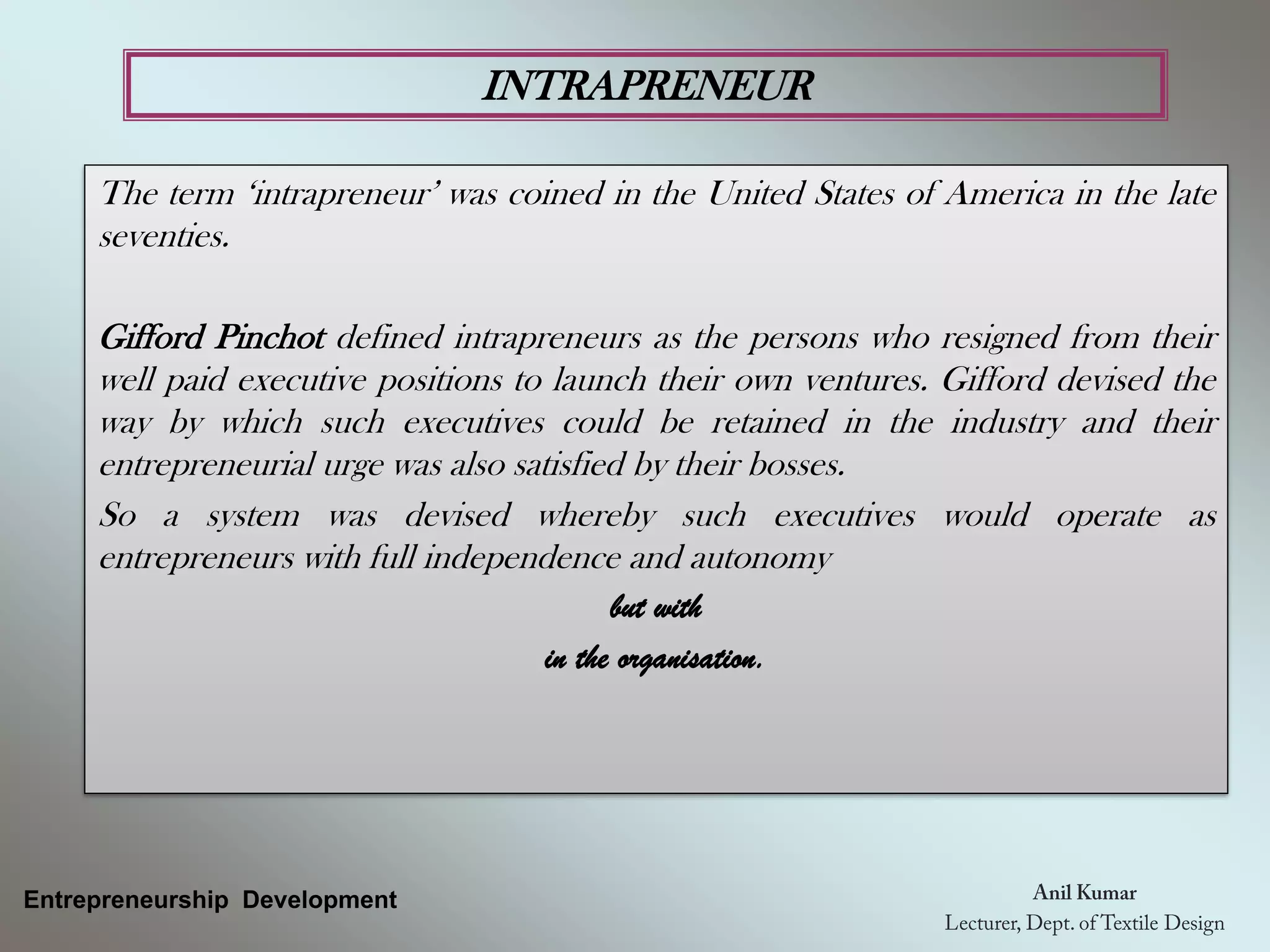 INTRAPRENEUR
Entrepreneurship Development
The term ‘intrapreneur’ was coined in the United States of America in the late
seventies.
Gifford Pinchot defined intrapreneurs as the persons who resigned from their
well paid executive positions to launch their own ventures. Gifford devised the
way by which such executives could be retained in the industry and their
entrepreneurial urge was also satisfied by their bosses.
So a system was devised whereby such executives would operate as
entrepreneurs with full independence and autonomy
but with
in the organisation.
 