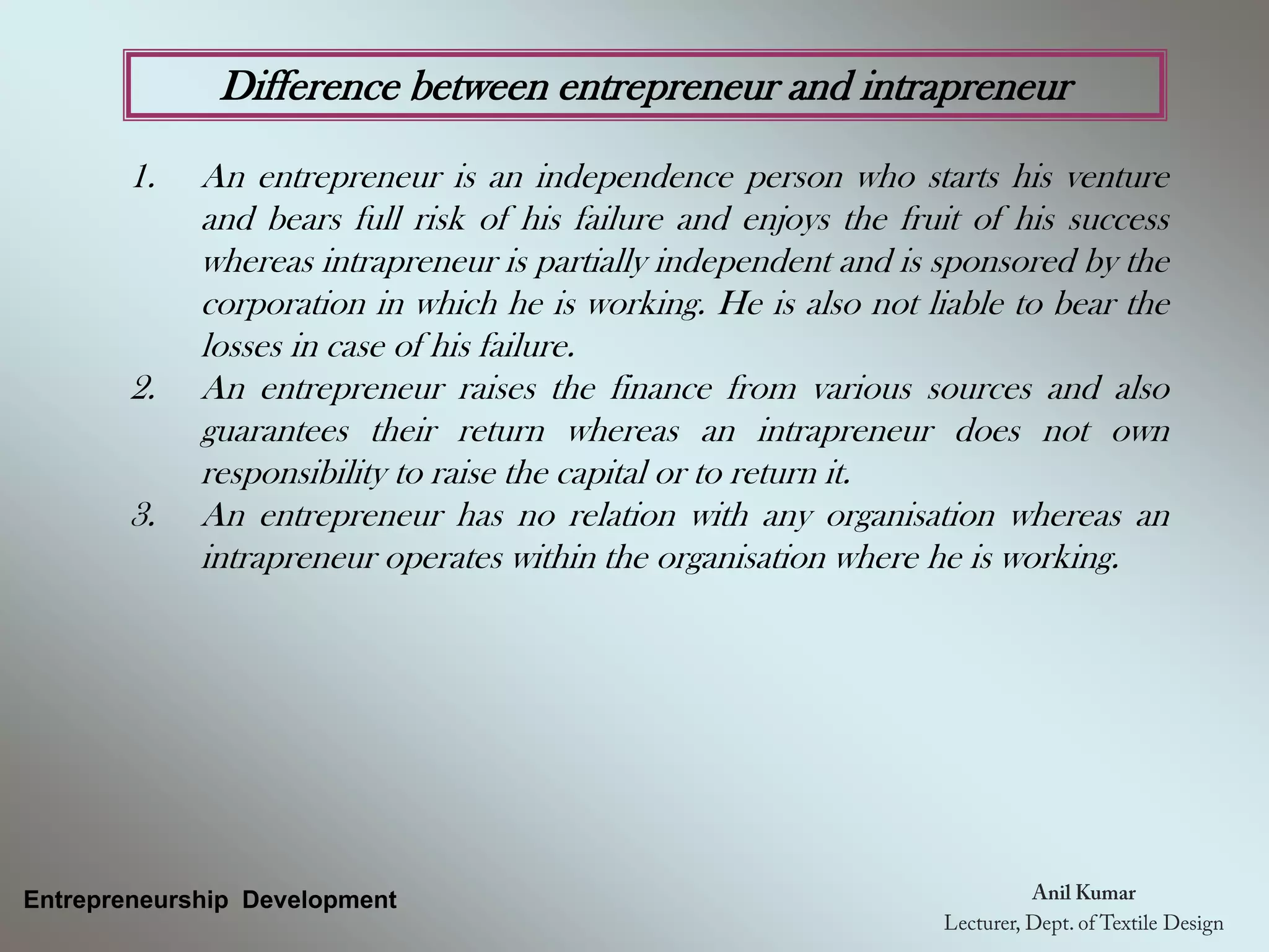 Difference between entrepreneur and intrapreneur
1. An entrepreneur is an independence person who starts his venture
and bears full risk of his failure and enjoys the fruit of his success
whereas intrapreneur is partially independent and is sponsored by the
corporation in which he is working. He is also not liable to bear the
losses in case of his failure.
2. An entrepreneur raises the finance from various sources and also
guarantees their return whereas an intrapreneur does not own
responsibility to raise the capital or to return it.
3. An entrepreneur has no relation with any organisation whereas an
intrapreneur operates within the organisation where he is working.
Entrepreneurship Development
 