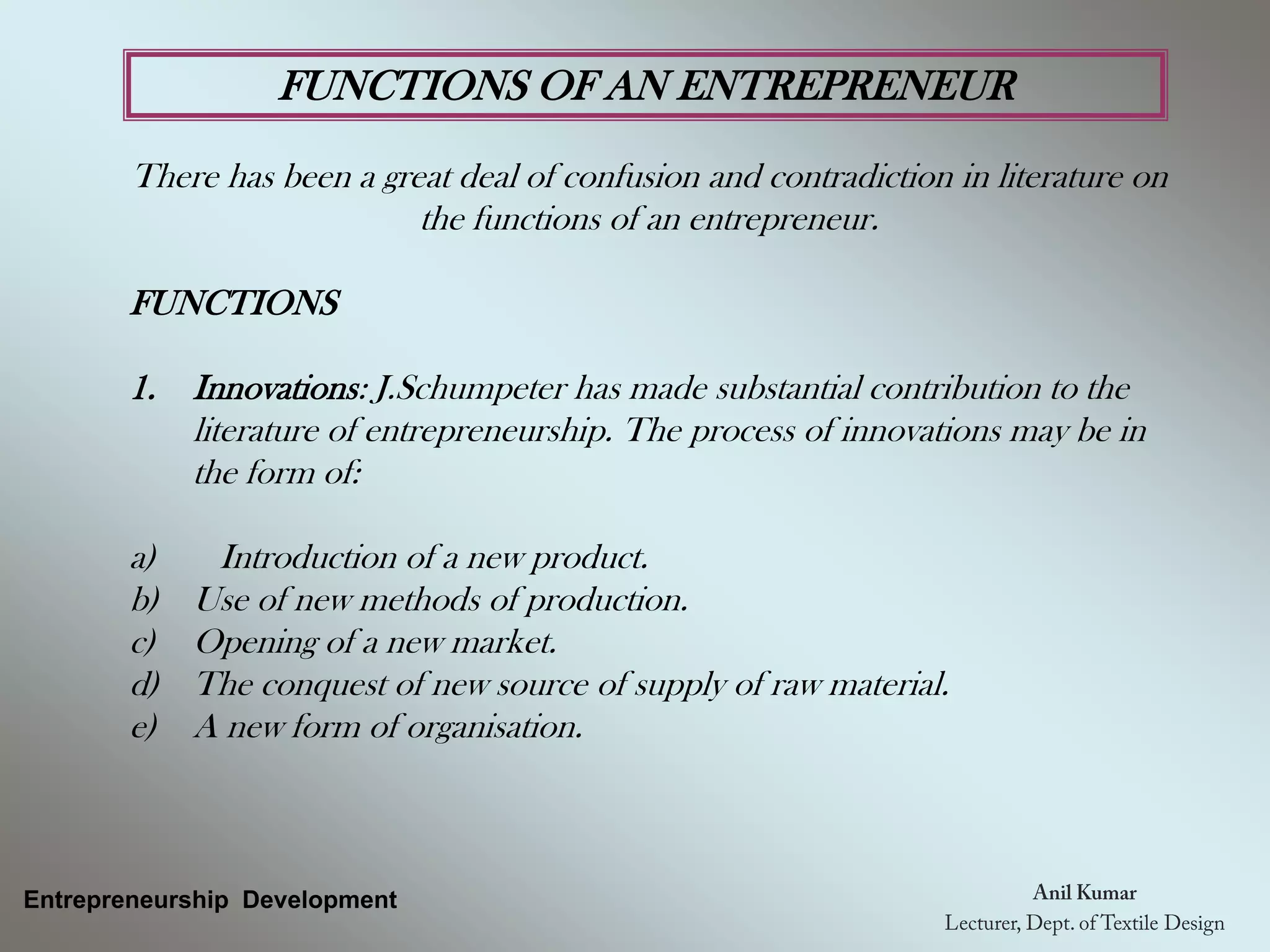 FUNCTIONS OF AN ENTREPRENEUR
There has been a great deal of confusion and contradiction in literature on
the functions of an entrepreneur.
FUNCTIONS
1. Innovations: J.Schumpeter has made substantial contribution to the
literature of entrepreneurship. The process of innovations may be in
the form of:
a) Introduction of a new product.
b) Use of new methods of production.
c) Opening of a new market.
d) The conquest of new source of supply of raw material.
e) A new form of organisation.
Entrepreneurship Development
 