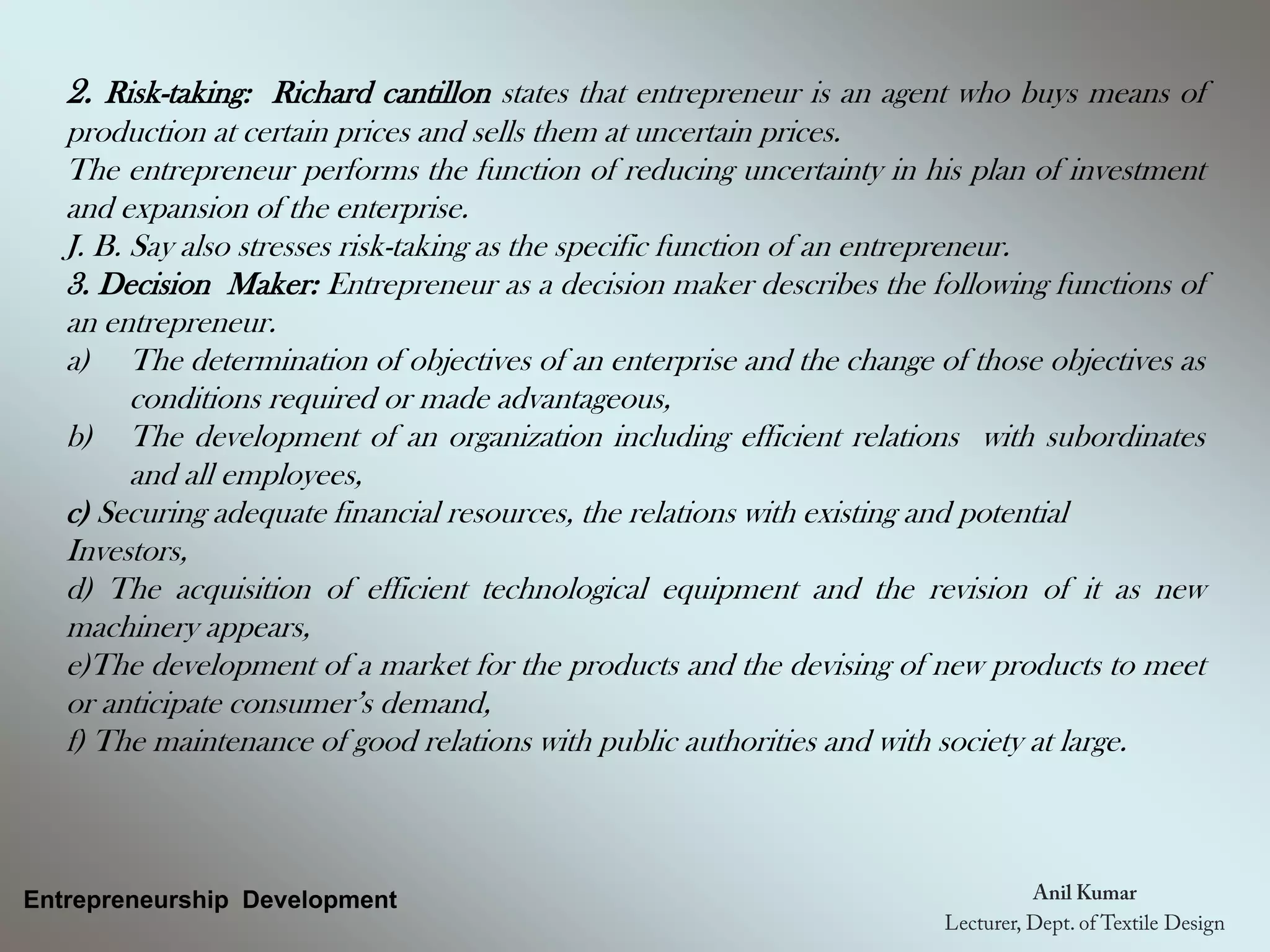 Entrepreneurship Development
2. Risk-taking: Richard cantillon states that entrepreneur is an agent who buys means of
production at certain prices and sells them at uncertain prices.
The entrepreneur performs the function of reducing uncertainty in his plan of investment
and expansion of the enterprise.
J. B. Say also stresses risk-taking as the specific function of an entrepreneur.
3. Decision Maker: Entrepreneur as a decision maker describes the following functions of
an entrepreneur.
a) The determination of objectives of an enterprise and the change of those objectives as
conditions required or made advantageous,
b) The development of an organization including efficient relations with subordinates
and all employees,
c) Securing adequate financial resources, the relations with existing and potential
Investors,
d) The acquisition of efficient technological equipment and the revision of it as new
machinery appears,
e)The development of a market for the products and the devising of new products to meet
or anticipate consumer’s demand,
f) The maintenance of good relations with public authorities and with society at large.
 