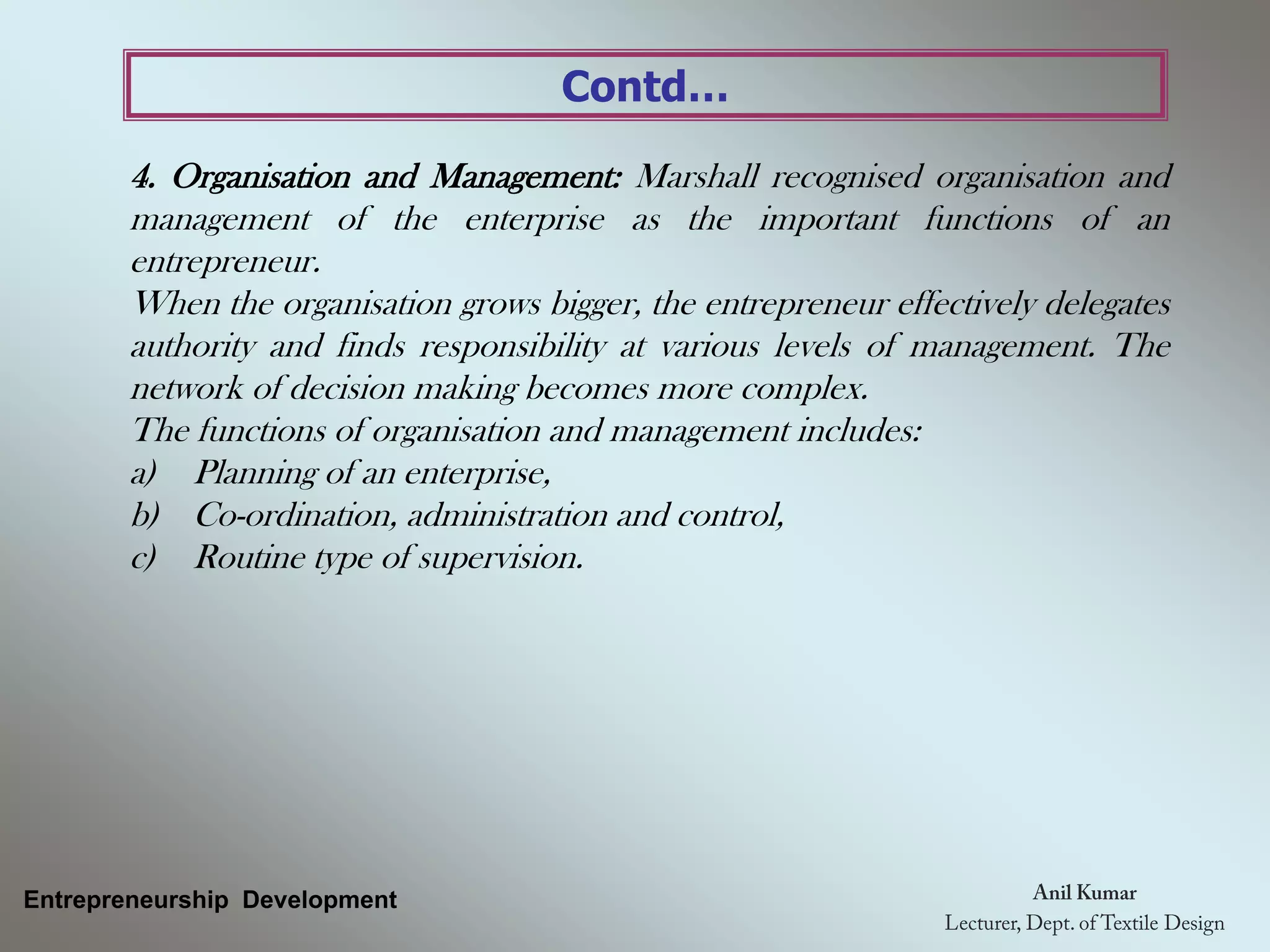 Contd…
4. Organisation and Management: Marshall recognised organisation and
management of the enterprise as the important functions of an
entrepreneur.
When the organisation grows bigger, the entrepreneur effectively delegates
authority and finds responsibility at various levels of management. The
network of decision making becomes more complex.
The functions of organisation and management includes:
a) Planning of an enterprise,
b) Co-ordination, administration and control,
c) Routine type of supervision.
Entrepreneurship Development
 