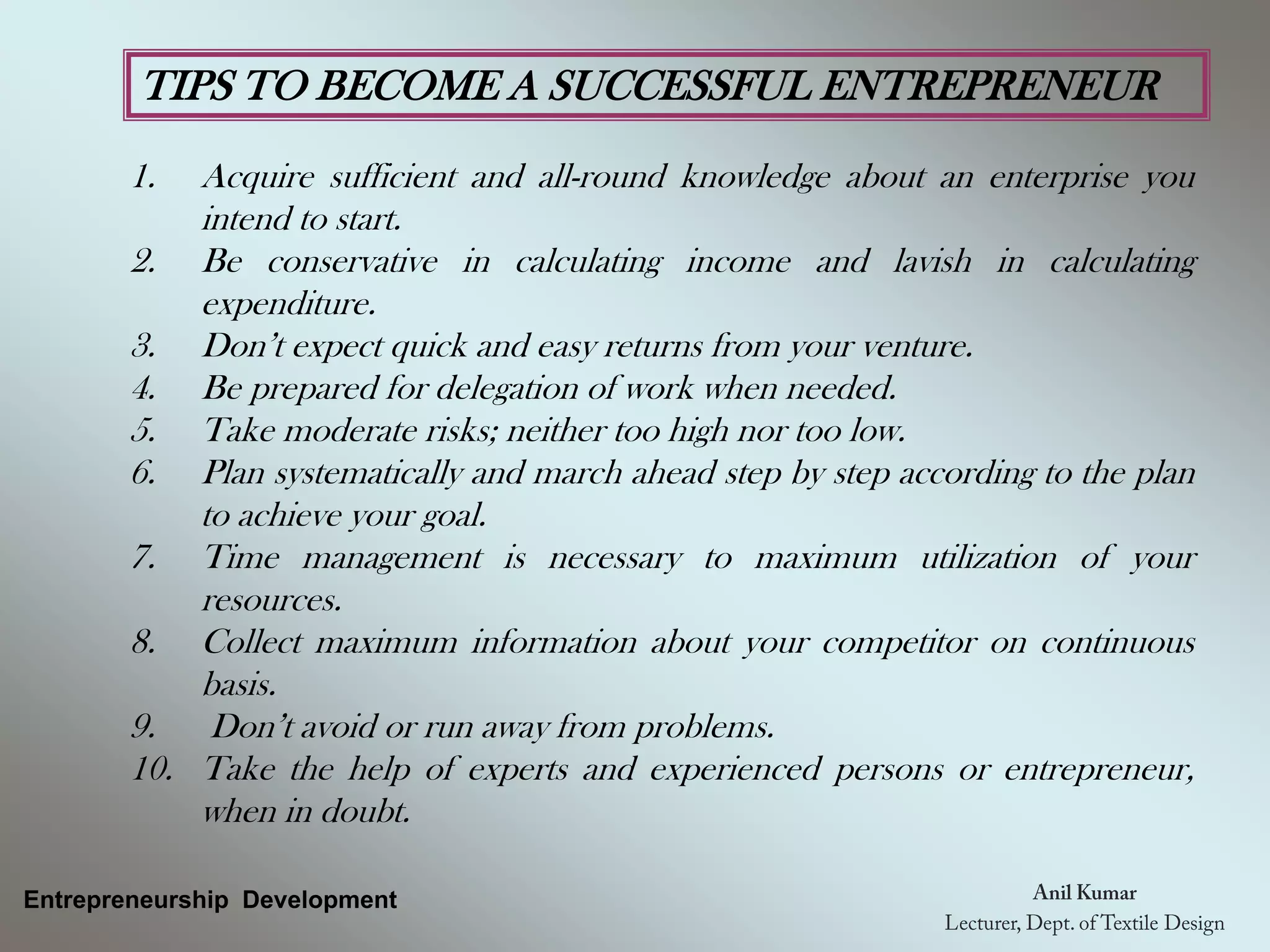 TIPS TO BECOME A SUCCESSFUL ENTREPRENEUR
1. Acquire sufficient and all-round knowledge about an enterprise you
intend to start.
2. Be conservative in calculating income and lavish in calculating
expenditure.
3. Don’t expect quick and easy returns from your venture.
4. Be prepared for delegation of work when needed.
5. Take moderate risks; neither too high nor too low.
6. Plan systematically and march ahead step by step according to the plan
to achieve your goal.
7. Time management is necessary to maximum utilization of your
resources.
8. Collect maximum information about your competitor on continuous
basis.
9. Don’t avoid or run away from problems.
10. Take the help of experts and experienced persons or entrepreneur,
when in doubt.
Entrepreneurship Development
 