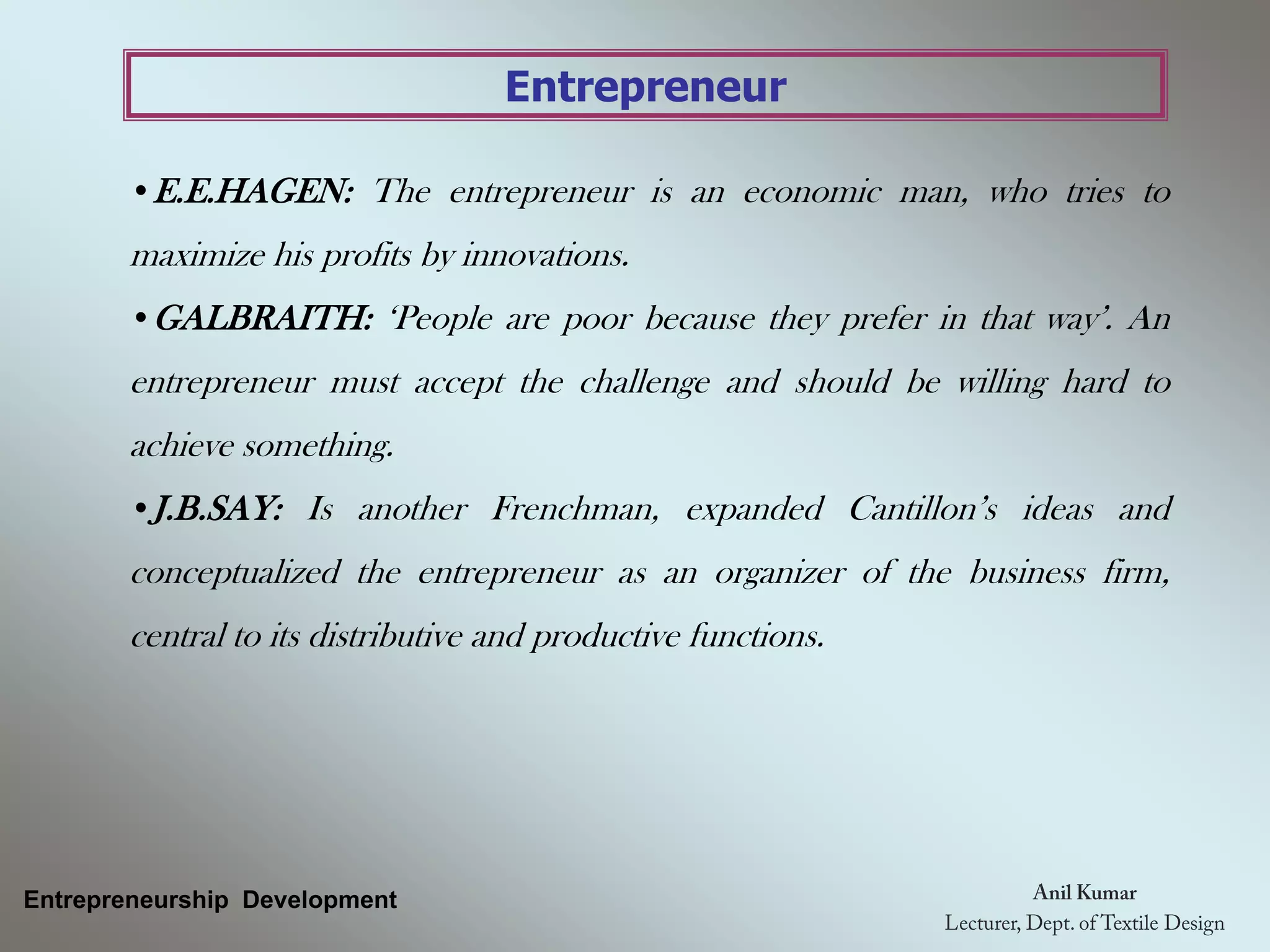 Entrepreneur
•E.E.HAGEN: The entrepreneur is an economic man, who tries to
maximize his profits by innovations.
•GALBRAITH: ‘People are poor because they prefer in that way’. An
entrepreneur must accept the challenge and should be willing hard to
achieve something.
•J.B.SAY: Is another Frenchman, expanded Cantillon’s ideas and
conceptualized the entrepreneur as an organizer of the business firm,
central to its distributive and productive functions.
Entrepreneurship Development
 