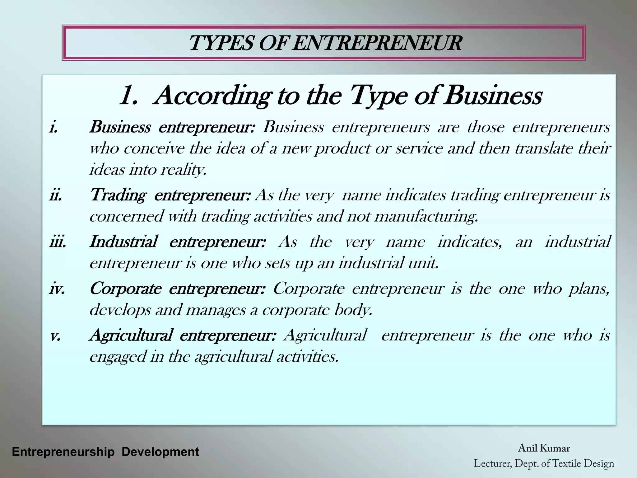 TYPES OF ENTREPRENEUR
Entrepreneurship Development
1. According to the Type of Business
i. Business entrepreneur: Business entrepreneurs are those entrepreneurs
who conceive the idea of a new product or service and then translate their
ideas into reality.
ii. Trading entrepreneur: As the very name indicates trading entrepreneur is
concerned with trading activities and not manufacturing.
iii. Industrial entrepreneur: As the very name indicates, an industrial
entrepreneur is one who sets up an industrial unit.
iv. Corporate entrepreneur: Corporate entrepreneur is the one who plans,
develops and manages a corporate body.
v. Agricultural entrepreneur: Agricultural entrepreneur is the one who is
engaged in the agricultural activities.
 