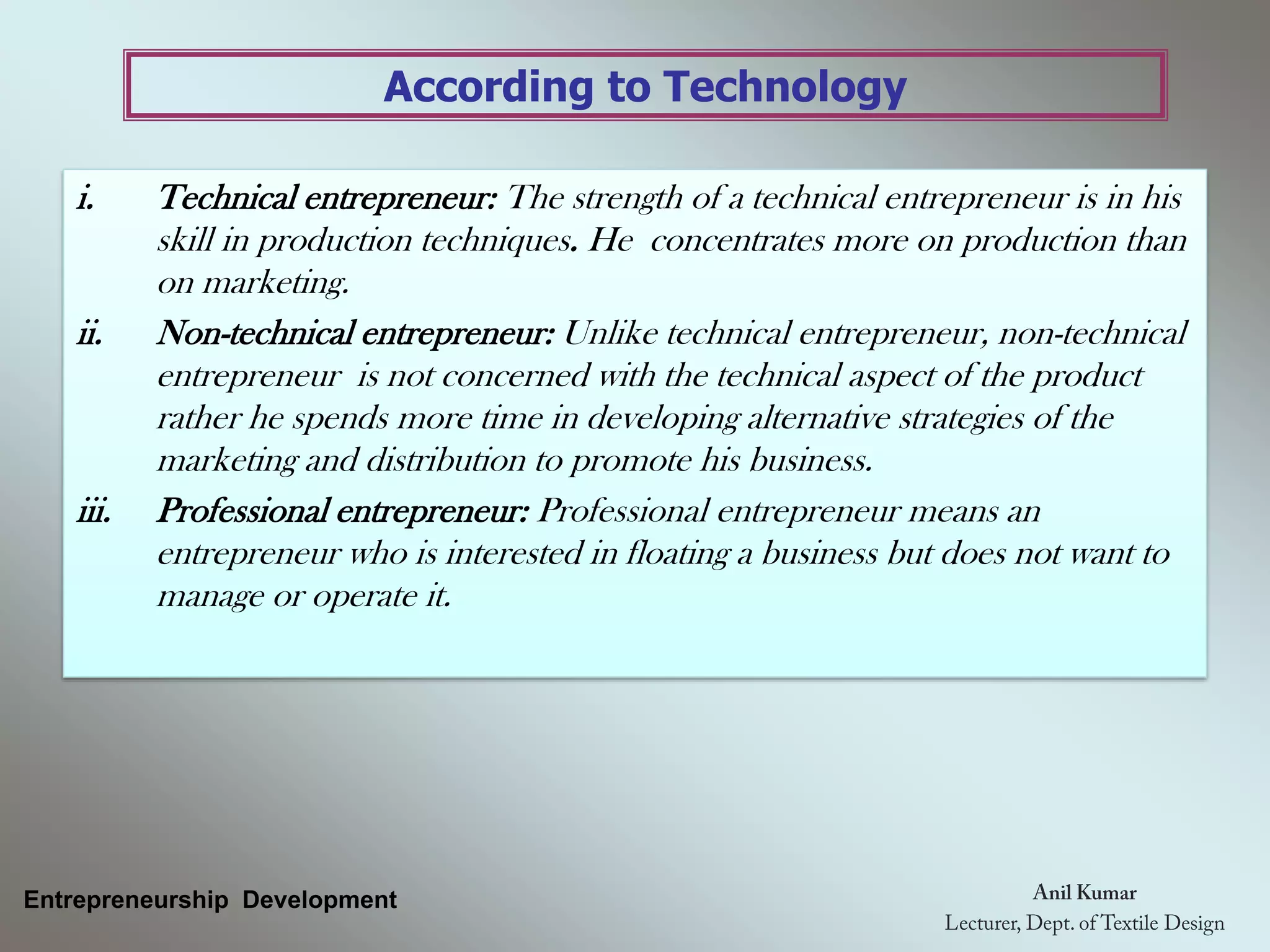 According to Technology
Entrepreneurship Development
i. Technical entrepreneur: The strength of a technical entrepreneur is in his
skill in production techniques. He concentrates more on production than
on marketing.
ii. Non-technical entrepreneur: Unlike technical entrepreneur, non-technical
entrepreneur is not concerned with the technical aspect of the product
rather he spends more time in developing alternative strategies of the
marketing and distribution to promote his business.
iii. Professional entrepreneur: Professional entrepreneur means an
entrepreneur who is interested in floating a business but does not want to
manage or operate it.
 