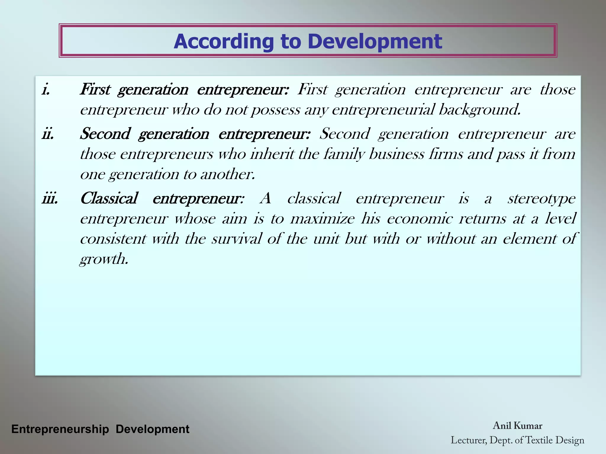 According to Development
Entrepreneurship Development
i. First generation entrepreneur: First generation entrepreneur are those
entrepreneur who do not possess any entrepreneurial background.
ii. Second generation entrepreneur: Second generation entrepreneur are
those entrepreneurs who inherit the family business firms and pass it from
one generation to another.
iii. Classical entrepreneur: A classical entrepreneur is a stereotype
entrepreneur whose aim is to maximize his economic returns at a level
consistent with the survival of the unit but with or without an element of
growth.
 