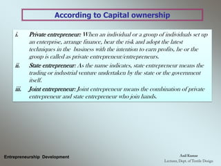 According to Capital ownership
Entrepreneurship Development
i. Private entrepreneur: When an individual or a group of individuals set up
an enterprise, arrange finance, bear the risk and adopt the latest
techniques in the business with the intention to earn profits, he or the
group is called as private entrepreneur/entrepreneurs.
ii. State entrepreneur: As the name indicates, state entrepreneur means the
trading or industrial venture undertaken by the state or the government
itself.
iii. Joint entrepreneur: Joint entrepreneur means the combination of private
entrepreneur and state entrepreneur who join hands.
 