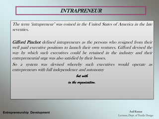 INTRAPRENEUR
Entrepreneurship Development
The term ‘intrapreneur’ was coined in the United States of America in the late
seventies.
Gifford Pinchot defined intrapreneurs as the persons who resigned from their
well paid executive positions to launch their own ventures. Gifford devised the
way by which such executives could be retained in the industry and their
entrepreneurial urge was also satisfied by their bosses.
So a system was devised whereby such executives would operate as
entrepreneurs with full independence and autonomy
but with
in the organisation.
 