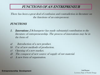 FUNCTIONS OF AN ENTREPRENEUR
There has been a great deal of confusion and contradiction in literature on
the functions of an entrepreneur.
FUNCTIONS
1. Innovations: J.Schumpeter has made substantial contribution to the
literature of entrepreneurship. The process of innovations may be in
the form of:
a) Introduction of a new product.
b) Use of new methods of production.
c) Opening of a new market.
d) The conquest of new source of supply of raw material.
e) A new form of organisation.
Entrepreneurship Development
 