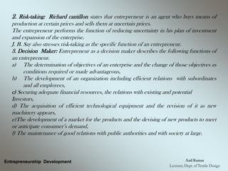 Entrepreneurship Development
2. Risk-taking: Richard cantillon states that entrepreneur is an agent who buys means of
production at certain prices and sells them at uncertain prices.
The entrepreneur performs the function of reducing uncertainty in his plan of investment
and expansion of the enterprise.
J. B. Say also stresses risk-taking as the specific function of an entrepreneur.
3. Decision Maker: Entrepreneur as a decision maker describes the following functions of
an entrepreneur.
a) The determination of objectives of an enterprise and the change of those objectives as
conditions required or made advantageous,
b) The development of an organization including efficient relations with subordinates
and all employees,
c) Securing adequate financial resources, the relations with existing and potential
Investors,
d) The acquisition of efficient technological equipment and the revision of it as new
machinery appears,
e)The development of a market for the products and the devising of new products to meet
or anticipate consumer’s demand,
f) The maintenance of good relations with public authorities and with society at large.
 