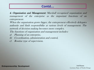 Contd…
4. Organisation and Management: Marshall recognised organisation and
management of the enterprise as the important functions of an
entrepreneur.
When the organisation grows bigger, the entrepreneur effectively delegates
authority and finds responsibility at various levels of management. The
network of decision making becomes more complex.
The functions of organisation and management includes:
a) Planning of an enterprise,
b) Co-ordination, administration and control,
c) Routine type of supervision.
Entrepreneurship Development
 