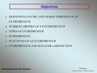 Objectives
1. DEFINITION,NATURE AND CHARACTERISTICS OF AN
ENTREPRENEUR
2. WORKING PROFILE OF AN INTREPRENEUR
3. TYPES OF ENTREPRENEUR
4. INTRAPRENEUR
5. FUNCTIONS OF AN ENTREPRENEUR
6. ENTREPRENEUR AND MANAGER----DISTINCTION
Entrepreneurship Development
 