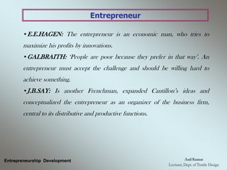 Entrepreneur
•E.E.HAGEN: The entrepreneur is an economic man, who tries to
maximize his profits by innovations.
•GALBRAITH: ‘People are poor because they prefer in that way’. An
entrepreneur must accept the challenge and should be willing hard to
achieve something.
•J.B.SAY: Is another Frenchman, expanded Cantillon’s ideas and
conceptualized the entrepreneur as an organizer of the business firm,
central to its distributive and productive functions.
Entrepreneurship Development
 